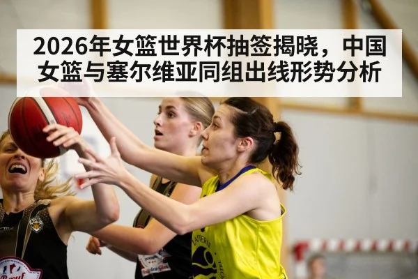 2026年女篮世界杯抽签揭晓，中国女篮与塞尔维亚同组出线形势分析