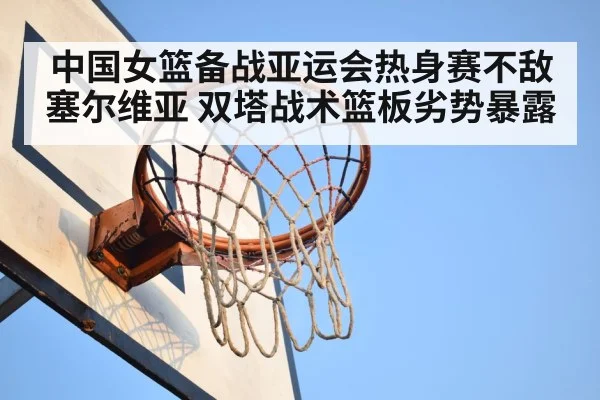 中国女篮备战亚运会热身赛不敌塞尔维亚 双塔战术篮板劣势暴露